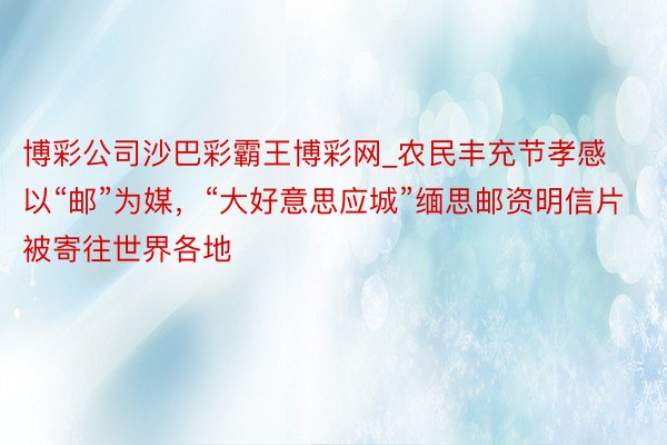 博彩公司沙巴彩霸王博彩网_农民丰充节孝感以“邮”为媒，“大好意思应城”缅思邮资明信片被寄往世界各地