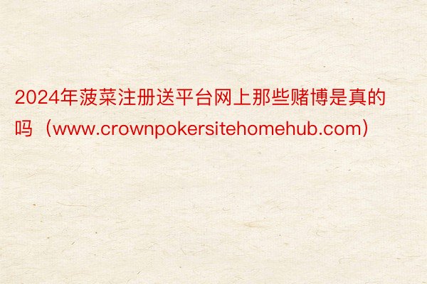 2024年菠菜注册送平台网上那些赌博是真的吗（www.crownpokersitehomehub.com）