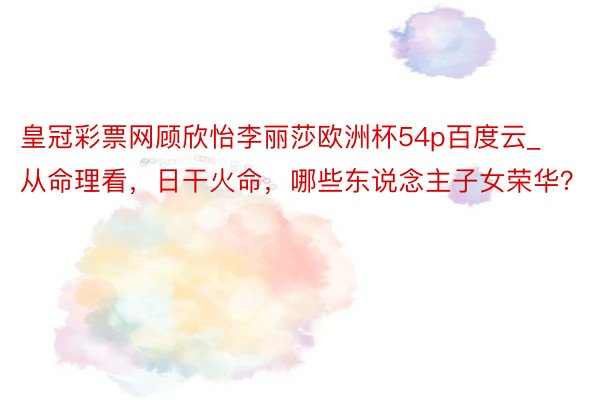 皇冠彩票网顾欣怡李丽莎欧洲杯54p百度云_从命理看，日干火命，哪些东说念主子女荣华？