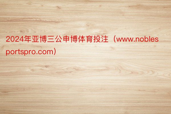 2024年亚博三公申博体育投注（www.noblesportspro.com）
